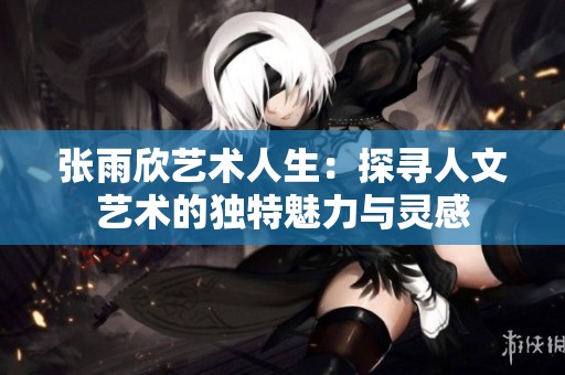 张雨欣艺术人生：探寻人文艺术的独特魅力与灵感