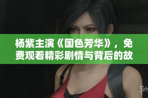 杨紫主演《国色芳华》，免费观看精彩剧情与背后的故事解析
