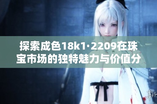 探索成色18k1·2209在珠宝市场的独特魅力与价值分析