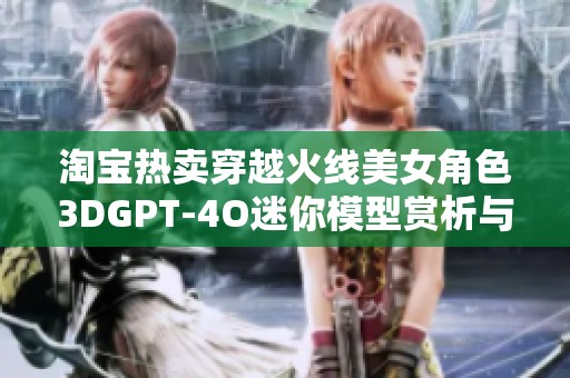 淘宝热卖穿越火线美女角色3DGPT-4O迷你模型赏析与购买指南