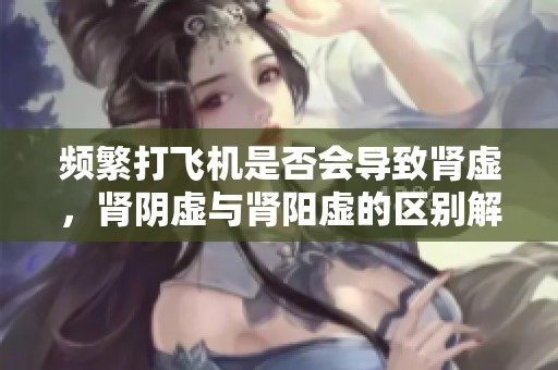 频繁打飞机是否会导致肾虚，肾阴虚与肾阳虚的区别解析