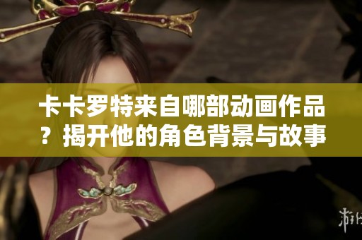 卡卡罗特来自哪部动画作品？揭开他的角色背景与故事析析