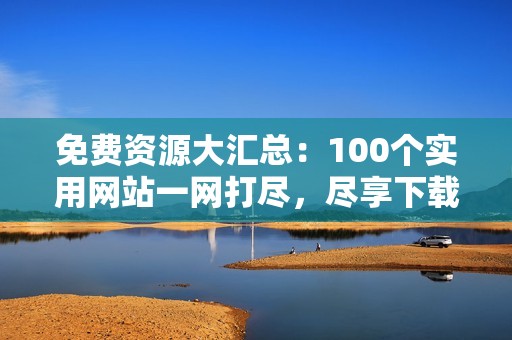 免费资源大汇总：100个实用网站一网打尽，尽享下载便利