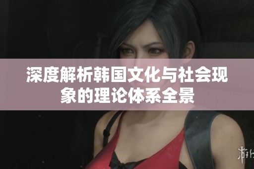 深度解析韩国文化与社会现象的理论体系全景