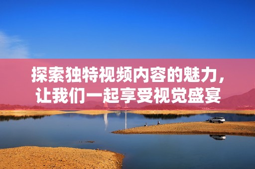 探索独特视频内容的魅力，让我们一起享受视觉盛宴