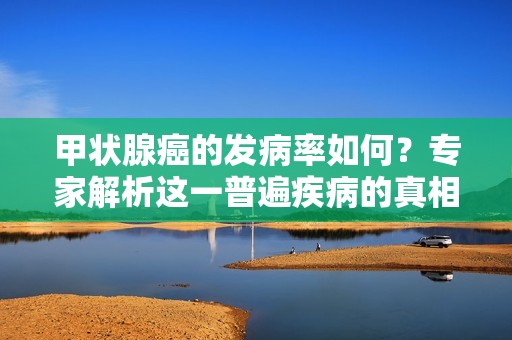 甲状腺癌的发病率如何？专家解析这一普遍疾病的真相