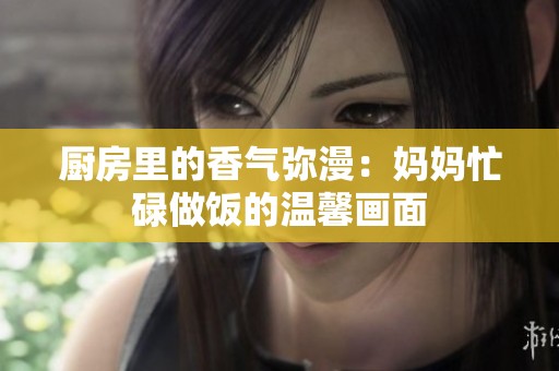 厨房里的香气弥漫：妈妈忙碌做饭的温馨画面