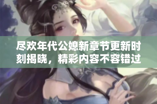 尽欢年代公媳新章节更新时刻揭晓，精彩内容不容错过