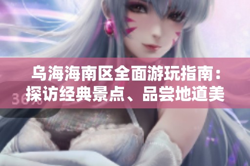 乌海海南区全面游玩指南：探访经典景点、品尝地道美食和独特在地体验