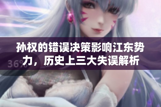 孙权的错误决策影响江东势力，历史上三大失误解析