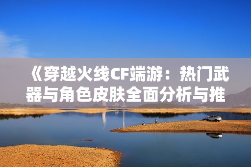 《穿越火线CF端游：热门武器与角色皮肤全面分析与推荐》