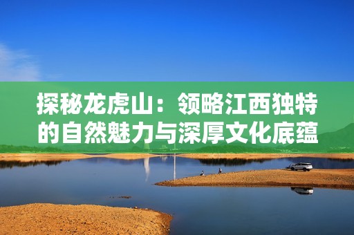 探秘龙虎山：领略江西独特的自然魅力与深厚文化底蕴的旅游攻略