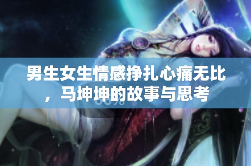 男生女生情感挣扎心痛无比，马坤坤的故事与思考