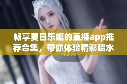 畅享夏日乐趣的直播app推荐合集，带你体验精彩喷水互动