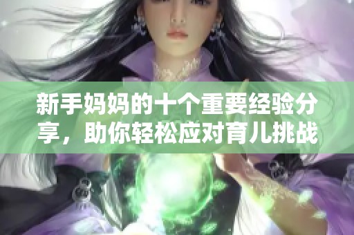 新手妈妈的十个重要经验分享，助你轻松应对育儿挑战