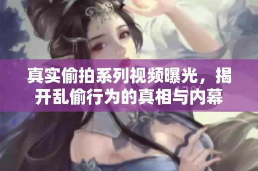 真实偷拍系列视频曝光，揭开乱偷行为的真相与内幕