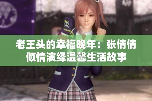老王头的幸福晚年：张倩倩倾情演绎温馨生活故事