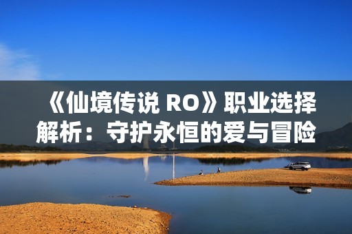 《仙境传说 RO》职业选择解析：守护永恒的爱与冒险之旅