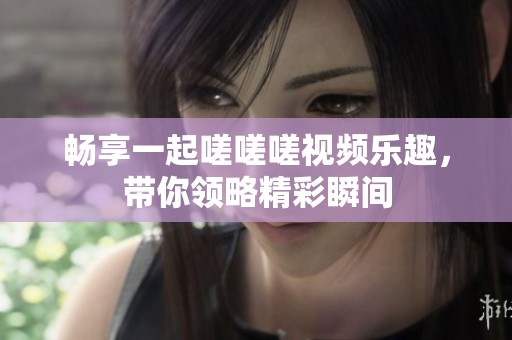 畅享一起嗟嗟嗟视频乐趣，带你领略精彩瞬间