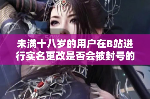 未满十八岁的用户在B站进行实名更改是否会被封号的解读与分析