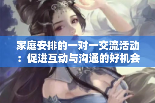 家庭安排的一对一交流活动：促进互动与沟通的好机会
