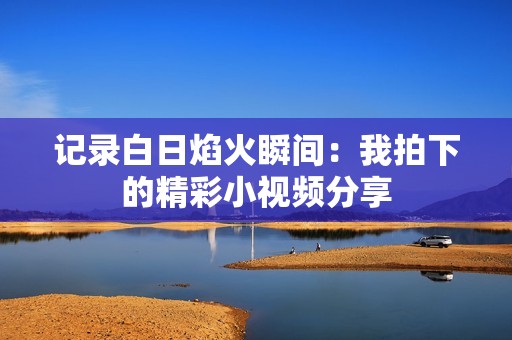 记录白日焰火瞬间：我拍下的精彩小视频分享