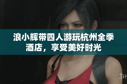 浪小辉带四人游玩杭州全季酒店，享受美好时光