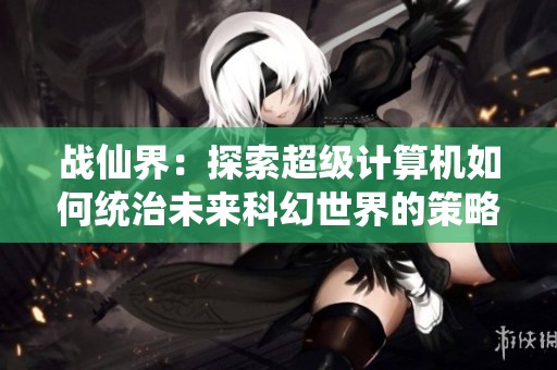 战仙界：探索超级计算机如何统治未来科幻世界的策略与秘密