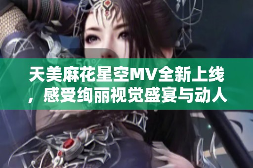 天美麻花星空MV全新上线，感受绚丽视觉盛宴与动人旋律
