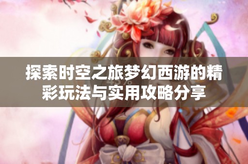 探索时空之旅梦幻西游的精彩玩法与实用攻略分享