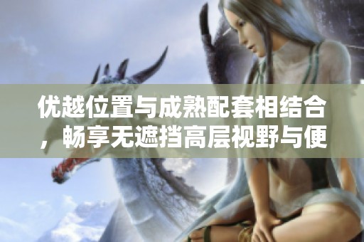 优越位置与成熟配套相结合，畅享无遮挡高层视野与便捷购物体验