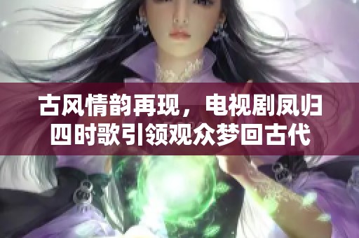 古风情韵再现，电视剧凤归四时歌引领观众梦回古代