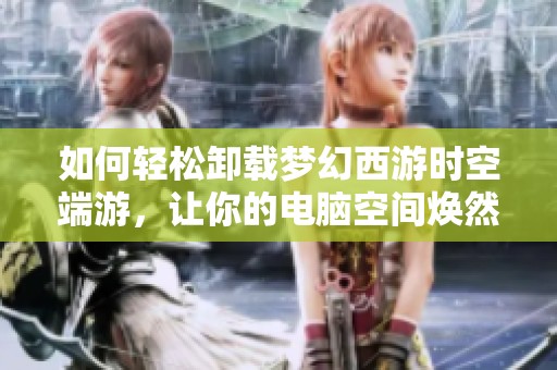 如何轻松卸载梦幻西游时空端游，让你的电脑空间焕然一新