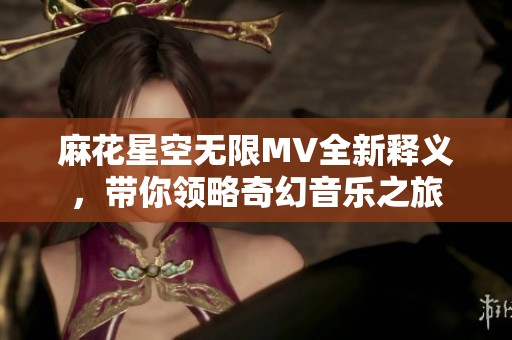 麻花星空无限MV全新释义，带你领略奇幻音乐之旅