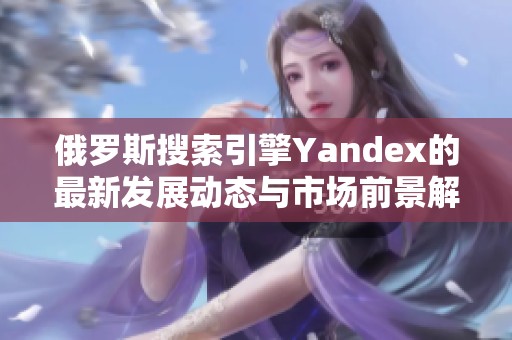 俄罗斯搜索引擎Yandex的最新发展动态与市场前景解析