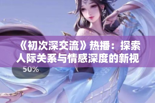 《初次深交流》热播：探索人际关系与情感深度的新视角