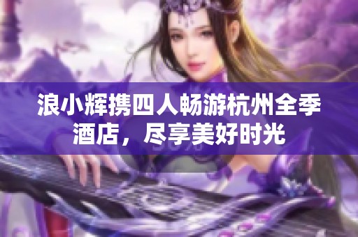 浪小辉携四人畅游杭州全季酒店，尽享美好时光