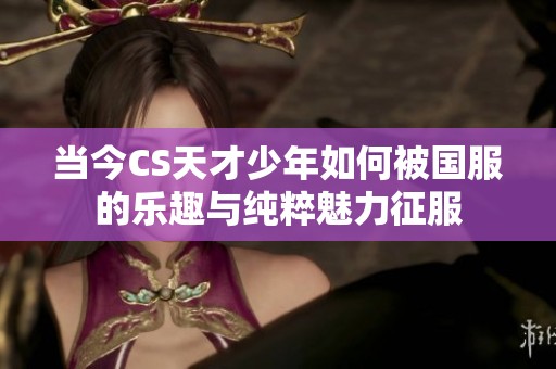 当今CS天才少年如何被国服的乐趣与纯粹魅力征服