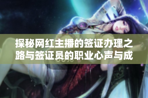 探秘网红主播的签证办理之路与签证员的职业心声与成长历程