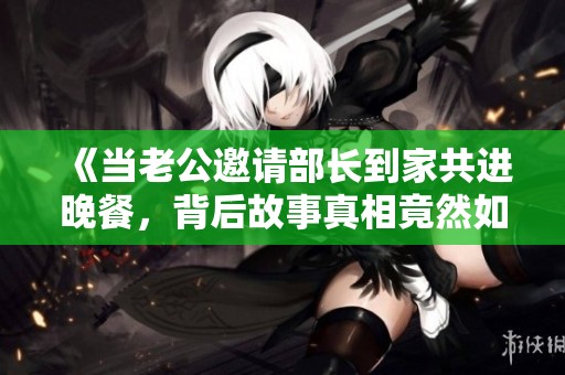 《当老公邀请部长到家共进晚餐，背后故事真相竟然如此》
