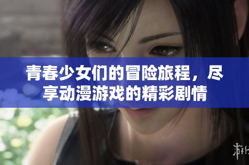 青春少女们的冒险旅程，尽享动漫游戏的精彩剧情