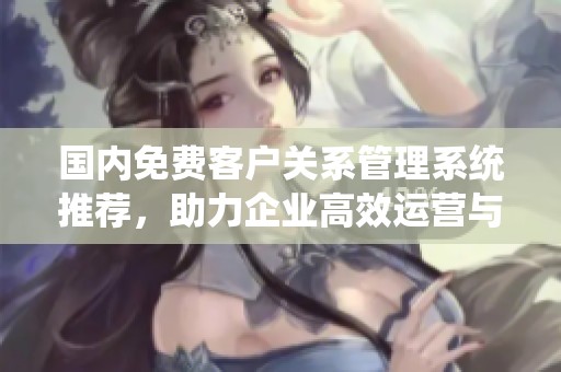 国内免费客户关系管理系统推荐，助力企业高效运营与客户管理