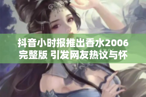抖音小时报推出香水2006完整版 引发网友热议与怀旧情感