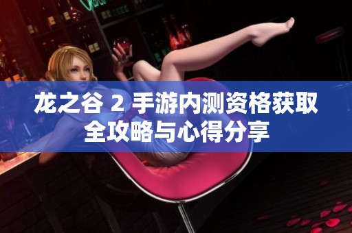 龙之谷 2 手游内测资格获取全攻略与心得分享