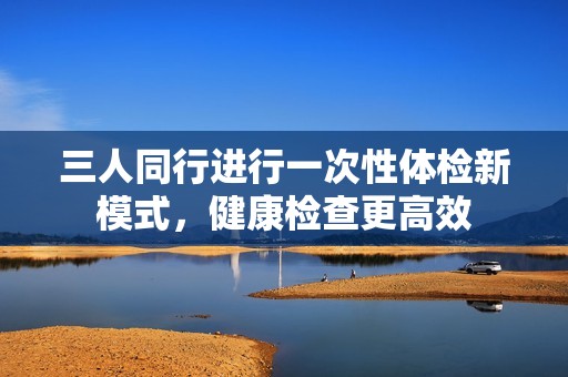 三人同行进行一次性体检新模式，健康检查更高效