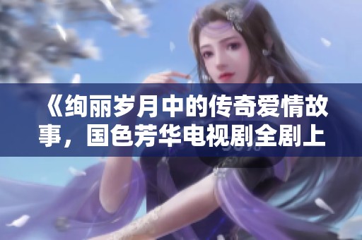 《绚丽岁月中的传奇爱情故事，国色芳华电视剧全剧上线》