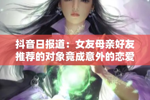 抖音日报道：女友母亲好友推荐的对象竟成意外的恋爱故事分享