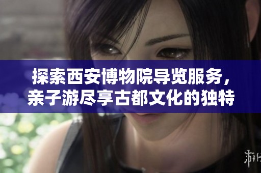 探索西安博物院导览服务，亲子游尽享古都文化的独特魅力