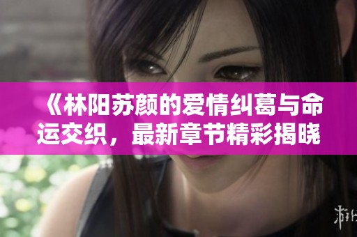 《林阳苏颜的爱情纠葛与命运交织，最新章节精彩揭晓》