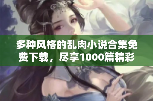 多种风格的乱肉小说合集免费下载，尽享1000篇精彩作品